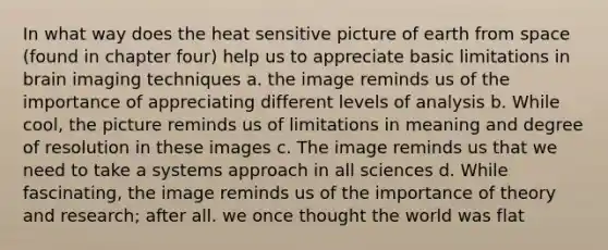 In what way does the heat sensitive picture of earth from space (found in chapter four) help us to appreciate basic limitations in brain imaging techniques a. the image reminds us of the importance of appreciating different levels of analysis b. While cool, the picture reminds us of limitations in meaning and degree of resolution in these images c. The image reminds us that we need to take a systems approach in all sciences d. While fascinating, the image reminds us of the importance of theory and research; after all. we once thought the world was flat