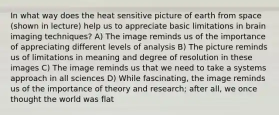 In what way does the heat sensitive picture of earth from space (shown in lecture) help us to appreciate basic limitations in brain imaging techniques? A) The image reminds us of the importance of appreciating different levels of analysis B) The picture reminds us of limitations in meaning and degree of resolution in these images C) The image reminds us that we need to take a systems approach in all sciences D) While fascinating, the image reminds us of the importance of theory and research; after all, we once thought the world was flat