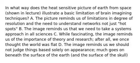 In what way does the heat sensitive picture of earth from space (shown in lecture) illustrate a basic limitation of brain imagining techniques? A. The picture reminds us of limitations in degree of resolution and the need to understand networks not just "hot spots" B. The image reminds us that we need to take a systems approach in all sciences C. While fascinating, the image reminds us of the importance of theory and research; after all, we once thought the world was flat D. The image reminds us we should not judge things based solely on appearance; much goes on beneath the surface of the earth (and the surface of the skull)