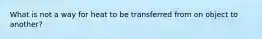 What is not a way for heat to be transferred from on object to another?