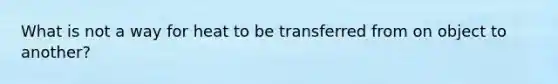 What is not a way for heat to be transferred from on object to another?