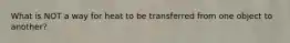 What is NOT a way for heat to be transferred from one object to another?