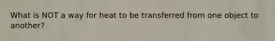 What is NOT a way for heat to be transferred from one object to another?