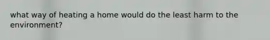 what way of heating a home would do the least harm to the environment?