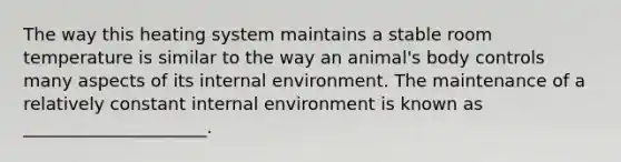 The way this heating system maintains a stable room temperature is similar to the way an animal's body controls many aspects of its internal environment. The maintenance of a relatively constant internal environment is known as _____________________.