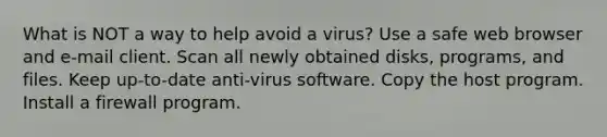 What is NOT a way to help avoid a virus? Use a safe web browser and e-mail client. Scan all newly obtained disks, programs, and files. Keep up-to-date anti-virus software. Copy the host program. Install a firewall program.