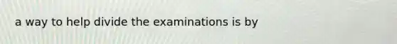 a way to help divide the examinations is by