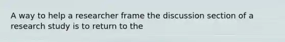 A way to help a researcher frame the discussion section of a research study is to return to the