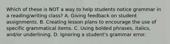 Which of these is NOT a way to help students notice grammar in a reading/writing class? A. Giving feedback on student assignments. B. Creating lesson plans to encourage the use of specific grammatical items. C. Using bolded phrases, italics, and/or underlining. D. Ignoring a student's grammar error.