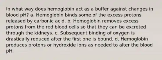 In what way does hemoglobin act as a buffer against changes in blood pH? a. Hemoglobin binds some of the excess protons released by carbonic acid. b. Hemoglobin removes excess protons from the red blood cells so that they can be excreted through the kidneys. c. Subsequent binding of oxygen is drastically reduced after the first one is bound. d. Hemoglobin produces protons or hydroxide ions as needed to alter the blood pH.