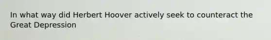 In what way did Herbert Hoover actively seek to counteract the Great Depression