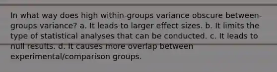 In what way does high within-groups variance obscure between-groups variance? a. It leads to larger effect sizes. b. It limits the type of statistical analyses that can be conducted. c. It leads to null results. d. It causes more overlap between experimental/comparison groups.