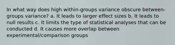 In what way does high within-groups variance obscure between-groups variance? a. It leads to larger effect sizes b. It leads to null results c. It limits the type of statistical analyses that can be conducted d. It causes more overlap between experimental/comparison groups