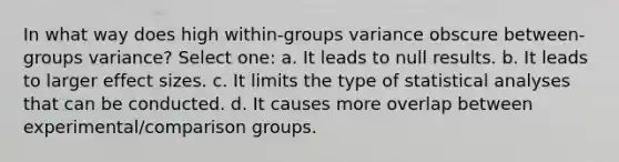 In what way does high within-groups variance obscure between-groups variance? Select one: a. It leads to null results. b. It leads to larger effect sizes. c. It limits the type of statistical analyses that can be conducted. d. It causes more overlap between experimental/comparison groups.