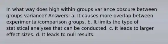 In what way does high within-groups variance obscure between-groups variance? Answers: a. It causes more overlap between experimental/comparison groups. b. It limits the type of statistical analyses that can be conducted. c. It leads to larger effect sizes. d. It leads to null results.