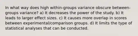 In what way does high within-groups variance obscure between-groups variance? a) It decreases the power of the study. b) It leads to larger effect sizes. c) It causes more overlap in scores between experimental/comparison groups. d) It limits the type of statistical analyses that can be conducted.