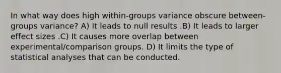 In what way does high within-groups variance obscure between-groups variance? A) It leads to null results .B) It leads to larger effect sizes .C) It causes more overlap between experimental/comparison groups. D) It limits the type of statistical analyses that can be conducted.