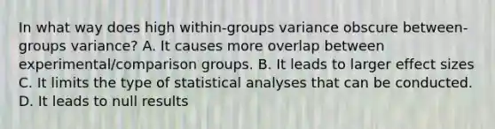 In what way does high within-groups variance obscure between-groups variance? A. It causes more overlap between experimental/comparison groups. B. It leads to larger effect sizes C. It limits the type of statistical analyses that can be conducted. D. It leads to null results