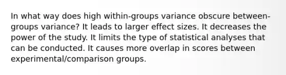 In what way does high within-groups variance obscure between-groups variance? It leads to larger effect sizes. It decreases the power of the study. It limits the type of statistical analyses that can be conducted. It causes more overlap in scores between experimental/comparison groups.