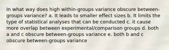 In what way does high within-groups variance obscure between-groups variance? a. It leads to smaller effect sizes b. It limits the type of statistical analyses that can be conducted c. it cause more overlap between experimental/comparison groups d. both a and c obscure between-groups variance e. both b and c obscure between-groups variance