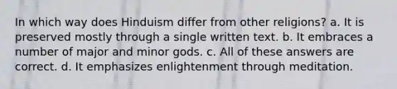 In which way does Hinduism differ from other religions? a. It is preserved mostly through a single written text. b. It embraces a number of major and minor gods. c. All of these answers are correct. d. It emphasizes enlightenment through meditation.