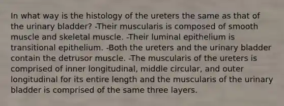 In what way is the histology of the ureters the same as that of the urinary bladder? -Their muscularis is composed of smooth muscle and skeletal muscle. -Their luminal epithelium is transitional epithelium. -Both the ureters and the urinary bladder contain the detrusor muscle. -The muscularis of the ureters is comprised of inner longitudinal, middle circular, and outer longitudinal for its entire length and the muscularis of the urinary bladder is comprised of the same three layers.