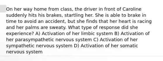 On her way home from class, the driver in front of Caroline suddenly hits his brakes, startling her. She is able to brake in time to avoid an accident, but she finds that her heart is racing and her palms are sweaty. What type of response did she experience? A) Activation of her limbic system B) Activation of her parasympathetic <a href='https://www.questionai.com/knowledge/kThdVqrsqy-nervous-system' class='anchor-knowledge'>nervous system</a> C) Activation of her sympathetic nervous system D) Activation of her somatic nervous system