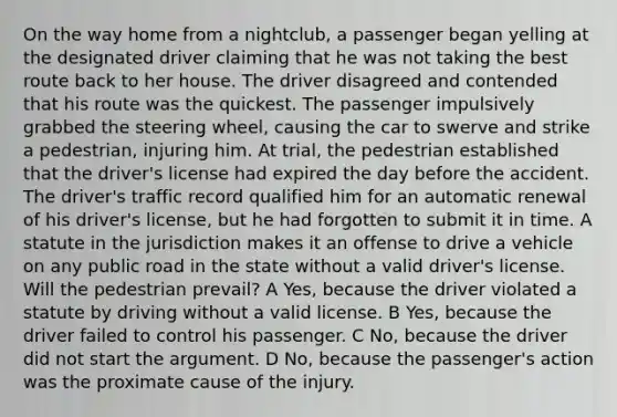 On the way home from a nightclub, a passenger began yelling at the designated driver claiming that he was not taking the best route back to her house. The driver disagreed and contended that his route was the quickest. The passenger impulsively grabbed the steering wheel, causing the car to swerve and strike a pedestrian, injuring him. At trial, the pedestrian established that the driver's license had expired the day before the accident. The driver's traffic record qualified him for an automatic renewal of his driver's license, but he had forgotten to submit it in time. A statute in the jurisdiction makes it an offense to drive a vehicle on any public road in the state without a valid driver's license. Will the pedestrian prevail? A Yes, because the driver violated a statute by driving without a valid license. B Yes, because the driver failed to control his passenger. C No, because the driver did not start the argument. D No, because the passenger's action was the proximate cause of the injury.