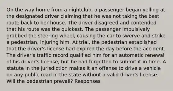 On the way home from a nightclub, a passenger began yelling at the designated driver claiming that he was not taking the best route back to her house. The driver disagreed and contended that his route was the quickest. The passenger impulsively grabbed the steering wheel, causing the car to swerve and strike a pedestrian, injuring him. At trial, the pedestrian established that the driver's license had expired the day before the accident. The driver's traffic record qualified him for an automatic renewal of his driver's license, but he had forgotten to submit it in time. A statute in the jurisdiction makes it an offense to drive a vehicle on any public road in the state without a valid driver's license. Will the pedestrian prevail? Responses