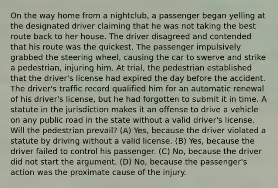 On the way home from a nightclub, a passenger began yelling at the designated driver claiming that he was not taking the best route back to her house. The driver disagreed and contended that his route was the quickest. The passenger impulsively grabbed the steering wheel, causing the car to swerve and strike a pedestrian, injuring him. At trial, the pedestrian established that the driver's license had expired the day before the accident. The driver's traffic record qualified him for an automatic renewal of his driver's license, but he had forgotten to submit it in time. A statute in the jurisdiction makes it an offense to drive a vehicle on any public road in the state without a valid driver's license. Will the pedestrian prevail? (A) Yes, because the driver violated a statute by driving without a valid license. (B) Yes, because the driver failed to control his passenger. (C) No, because the driver did not start the argument. (D) No, because the passenger's action was the proximate cause of the injury.