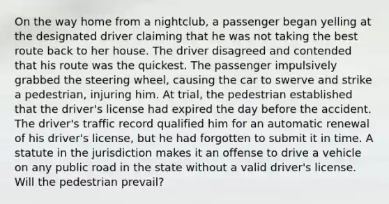 On the way home from a nightclub, a passenger began yelling at the designated driver claiming that he was not taking the best route back to her house. The driver disagreed and contended that his route was the quickest. The passenger impulsively grabbed the steering wheel, causing the car to swerve and strike a pedestrian, injuring him. At trial, the pedestrian established that the driver's license had expired the day before the accident. The driver's traffic record qualified him for an automatic renewal of his driver's license, but he had forgotten to submit it in time. A statute in the jurisdiction makes it an offense to drive a vehicle on any public road in the state without a valid driver's license. Will the pedestrian prevail?