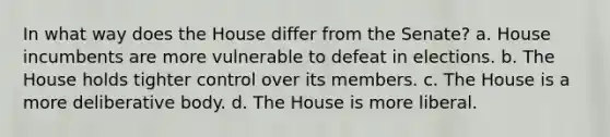 In what way does the House differ from the Senate? a. House incumbents are more vulnerable to defeat in elections. b. The House holds tighter control over its members. c. The House is a more deliberative body. d. The House is more liberal.