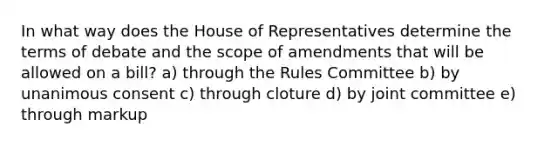 In what way does the House of Representatives determine the terms of debate and the scope of amendments that will be allowed on a bill? a) through the Rules Committee b) by unanimous consent c) through cloture d) by joint committee e) through markup