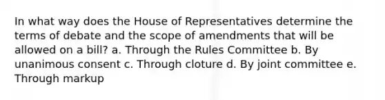 In what way does the House of Representatives determine the terms of debate and the scope of amendments that will be allowed on a bill? a. Through the Rules Committee b. By unanimous consent c. Through cloture d. By joint committee e. Through markup