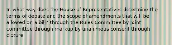 In what way does the House of Representatives determine the terms of debate and the scope of amendments that will be allowed on a bill? through the Rules Committee by joint committee through markup by unanimous consent through cloture