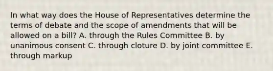 In what way does the House of Representatives determine the terms of debate and the scope of amendments that will be allowed on a bill? A. through the Rules Committee B. by unanimous consent C. through cloture D. by joint committee E. through markup