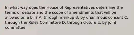 In what way does the House of Representatives determine the terms of debate and the scope of amendments that will be allowed on a bill? A. through markup B. by unanimous consent C. through the Rules Committee D. through cloture E. by joint committee