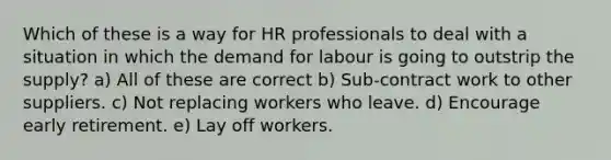 Which of these is a way for HR professionals to deal with a situation in which the demand for labour is going to outstrip the supply? a) All of these are correct b) Sub-contract work to other suppliers. c) Not replacing workers who leave. d) Encourage early retirement. e) Lay off workers.