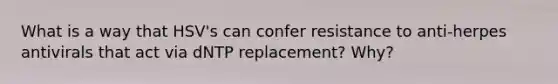 What is a way that HSV's can confer resistance to anti-herpes antivirals that act via dNTP replacement? Why?