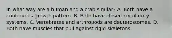 In what way are a human and a crab similar? A. Both have a continuous growth pattern. B. Both have closed circulatory systems. C. Vertebrates and arthropods are deuterostomes. D. Both have muscles that pull against rigid skeletons.