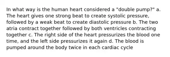 In what way is the human heart considered a "double pump?" a. The heart gives one strong beat to create systolic pressure, followed by a weak beat to create diastolic pressure b. The two atria contract together followed by both ventricles contracting together c. The right side of the heart pressurizes the blood one time, and the left side pressurizes it again d. The blood is pumped around the body twice in each cardiac cycle