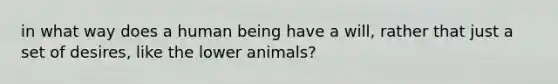 in what way does a human being have a will, rather that just a set of desires, like the lower animals?