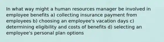 In what way might a human resources manager be involved in employee benefits a) collecting insurance payment from employees b) choosing an employee's vacation days c) determining eligibility and costs of benefits d) selecting an employee's personal plan options