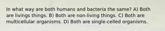 In what way are both humans and bacteria the same? A) Both are livings things. B) Both are non-living things. C) Both are multicellular organisms. D) Both are single-celled organisms.