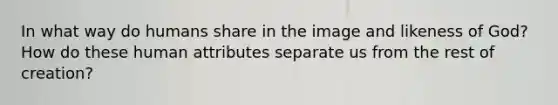 In what way do humans share in the image and likeness of God? How do these human attributes separate us from the rest of creation?