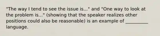 "The way I tend to see the issue is..." and "One way to look at the problem is..." (showing that the speaker realizes other positions could also be reasonable) is an example of __________ language.