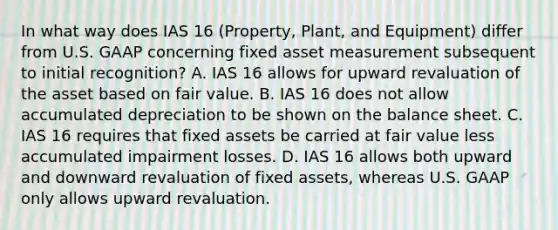 In what way does IAS 16 (Property, Plant, and Equipment) differ from U.S. GAAP concerning fixed asset measurement subsequent to initial recognition? A. IAS 16 allows for upward revaluation of the asset based on fair value. B. IAS 16 does not allow accumulated depreciation to be shown on the balance sheet. C. IAS 16 requires that fixed assets be carried at fair value less accumulated impairment losses. D. IAS 16 allows both upward and downward revaluation of fixed assets, whereas U.S. GAAP only allows upward revaluation.