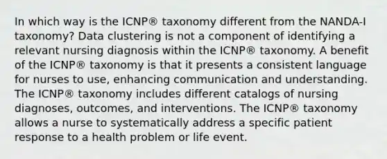 In which way is the ICNP® taxonomy different from the NANDA-I taxonomy? Data clustering is not a component of identifying a relevant nursing diagnosis within the ICNP® taxonomy. A benefit of the ICNP® taxonomy is that it presents a consistent language for nurses to use, enhancing communication and understanding. The ICNP® taxonomy includes different catalogs of nursing diagnoses, outcomes, and interventions. The ICNP® taxonomy allows a nurse to systematically address a specific patient response to a health problem or life event.