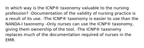 In which way is the ICNP® taxonomy valuable to the nursing profession? -Documentation of the validity of nursing practice is a result of its use. -The ICNP® taxonomy is easier to use than the NANDA-I taxonomy -Only nurses can use the ICNP® taxonomy, giving them ownership of the tool. -The ICNP® taxonomy replaces much of the documentation required of nurses in the EMR.