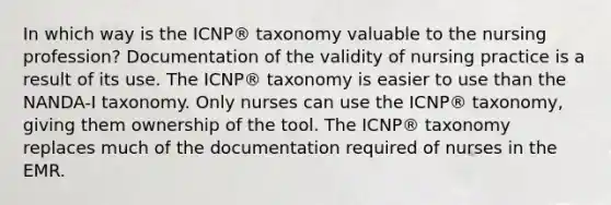 In which way is the ICNP® taxonomy valuable to the nursing profession? Documentation of the validity of nursing practice is a result of its use. The ICNP® taxonomy is easier to use than the NANDA-I taxonomy. Only nurses can use the ICNP® taxonomy, giving them ownership of the tool. The ICNP® taxonomy replaces much of the documentation required of nurses in the EMR.